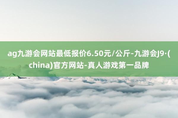 ag九游会网站最低报价6.50元/公斤-九游会J9·(china)官方网站-真人游戏第一品牌