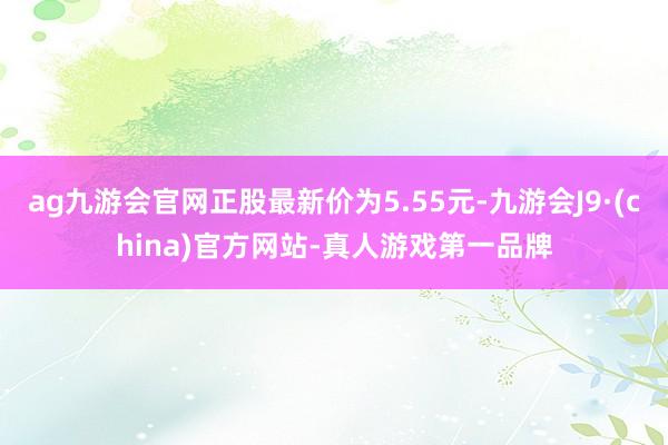 ag九游会官网正股最新价为5.55元-九游会J9·(china)官方网站-真人游戏第一品牌