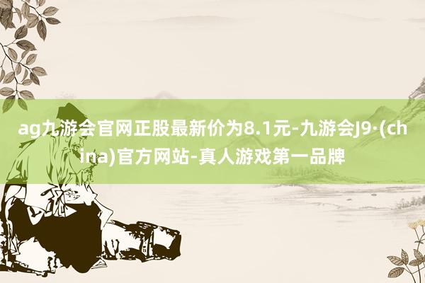 ag九游会官网正股最新价为8.1元-九游会J9·(china)官方网站-真人游戏第一品牌