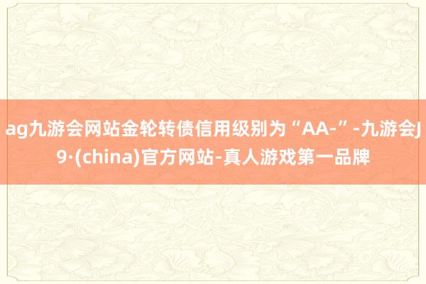 ag九游会网站金轮转债信用级别为“AA-”-九游会J9·(china)官方网站-真人游戏第一品牌