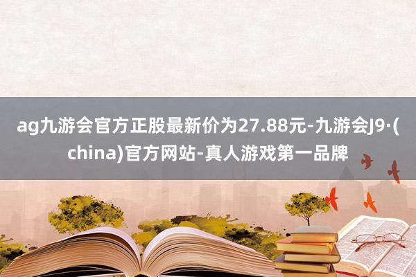 ag九游会官方正股最新价为27.88元-九游会J9·(china)官方网站-真人游戏第一品牌