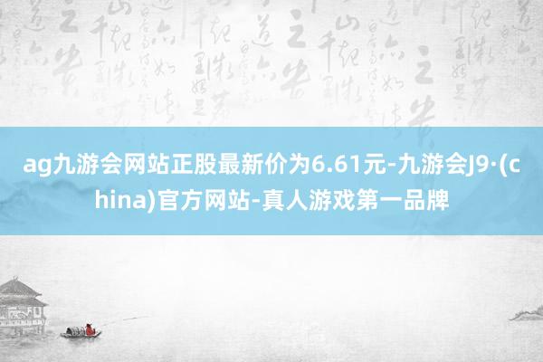 ag九游会网站正股最新价为6.61元-九游会J9·(china)官方网站-真人游戏第一品牌