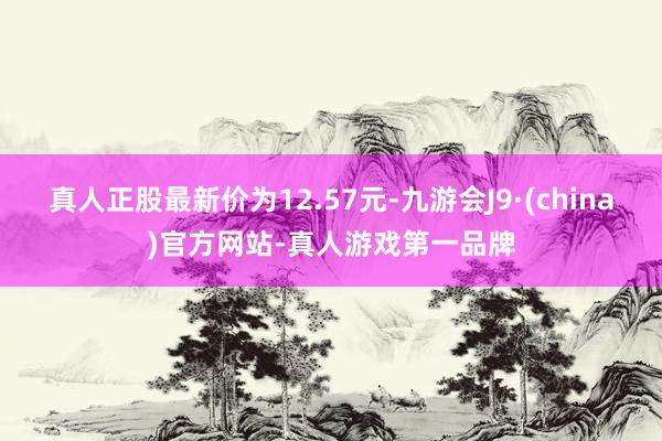 真人正股最新价为12.57元-九游会J9·(china)官方网站-真人游戏第一品牌