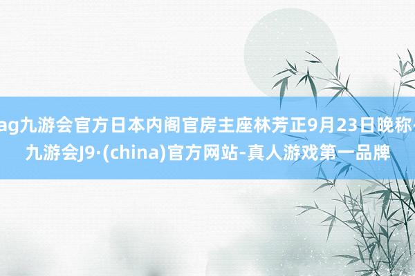 ag九游会官方日本内阁官房主座林芳正9月23日晚称-九游会J9·(china)官方网站-真人游戏第一品牌