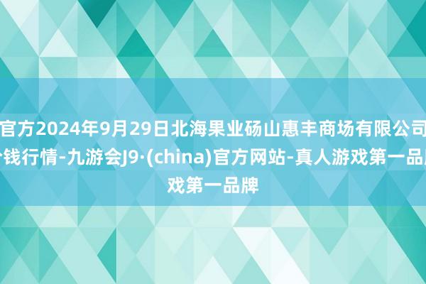 官方2024年9月29日北海果业砀山惠丰商场有限公司价钱行情-九游会J9·(china)官方网站-真人游戏第一品牌