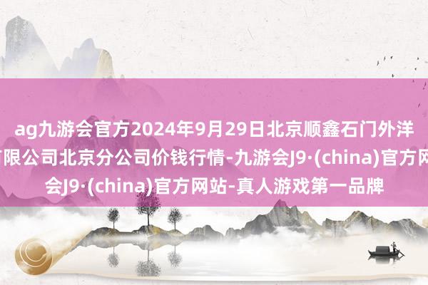 ag九游会官方2024年9月29日北京顺鑫石门外洋农产物批发商场集团有限公司北京分公司价钱行情-九游会J9·(china)官方网站-真人游戏第一品牌