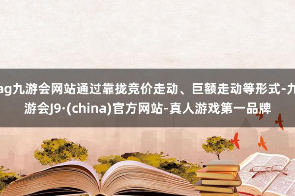 ag九游会网站通过靠拢竞价走动、巨额走动等形式-九游会J9·(china)官方网站-真人游戏第一品牌