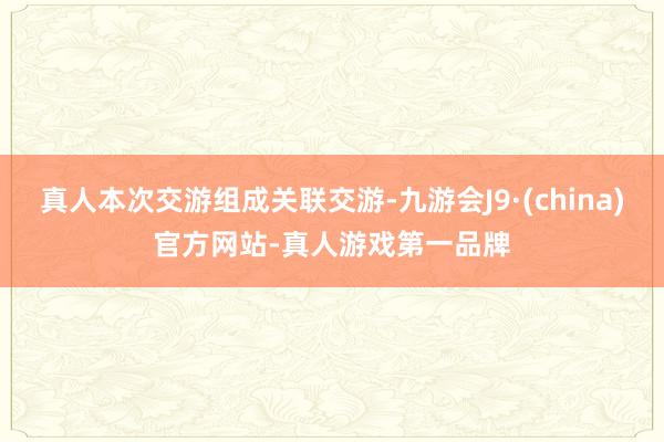 真人本次交游组成关联交游-九游会J9·(china)官方网站-真人游戏第一品牌