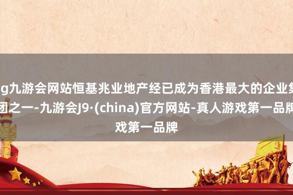 ag九游会网站恒基兆业地产经已成为香港最大的企业集团之一-九游会J9·(china)官方网站-真人游戏第一品牌