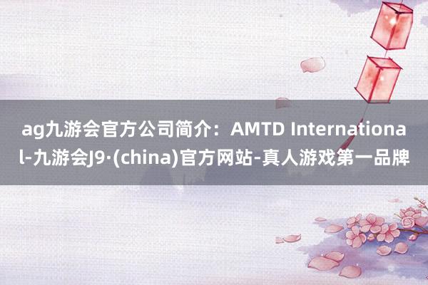 ag九游会官方公司简介：AMTD International-九游会J9·(china)官方网站-真人游戏第一品牌