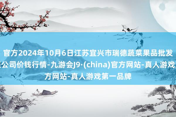 官方2024年10月6日江苏宜兴市瑞德蔬菜果品批发市集有限公司价钱行情-九游会J9·(china)官方网站-真人游戏第一品牌