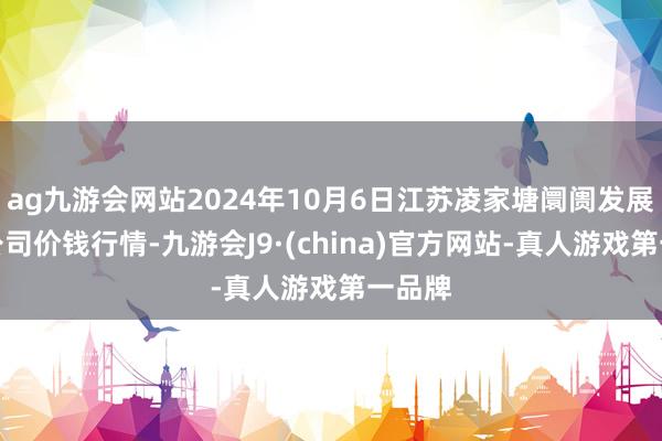 ag九游会网站2024年10月6日江苏凌家塘阛阓发展有限公司价钱行情-九游会J9·(china)官方网站-真人游戏第一品牌