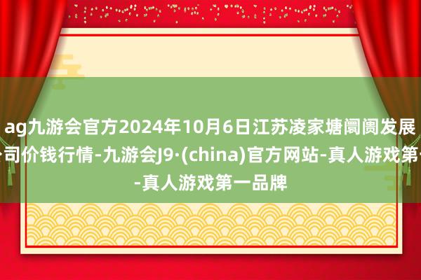 ag九游会官方2024年10月6日江苏凌家塘阛阓发展有限公司价钱行情-九游会J9·(china)官方网站-真人游戏第一品牌