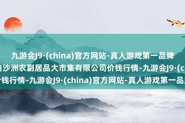 九游会J9·(china)官方网站-真人游戏第一品牌2024年10月6日武汉白沙洲农副居品大市集有限公司价钱行情-九游会J9·(china)官方网站-真人游戏第一品牌