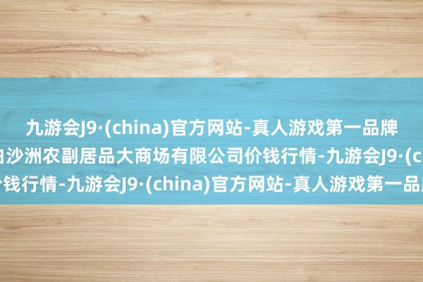 九游会J9·(china)官方网站-真人游戏第一品牌2024年10月6日武汉白沙洲农副居品大商场有限公司价钱行情-九游会J9·(china)官方网站-真人游戏第一品牌