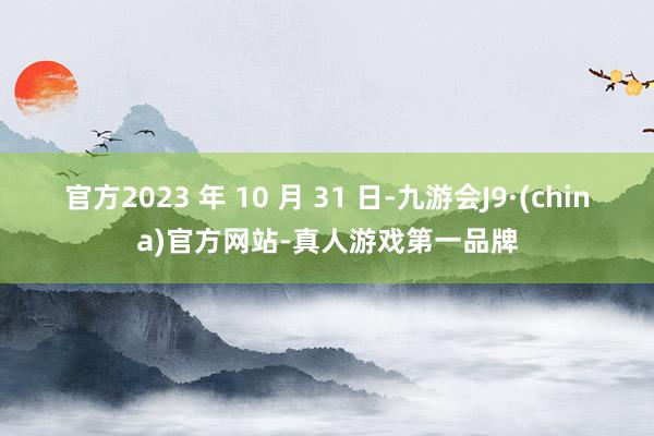 官方2023 年 10 月 31 日-九游会J9·(china)官方网站-真人游戏第一品牌