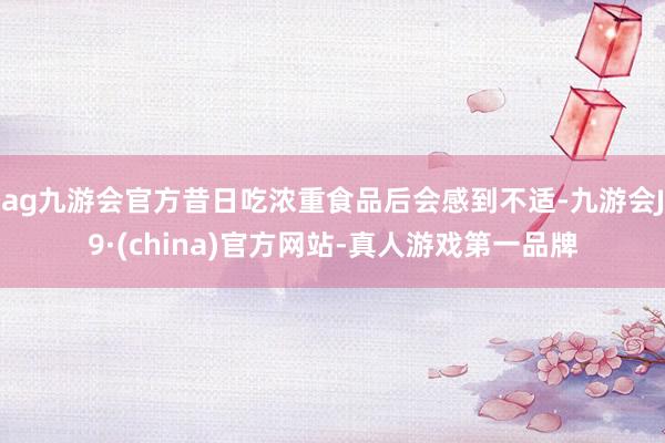 ag九游会官方昔日吃浓重食品后会感到不适-九游会J9·(china)官方网站-真人游戏第一品牌