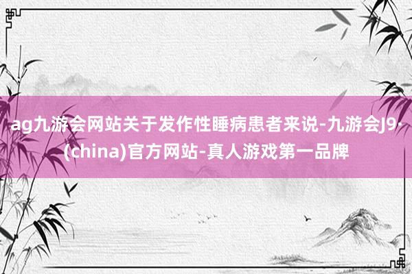 ag九游会网站关于发作性睡病患者来说-九游会J9·(china)官方网站-真人游戏第一品牌