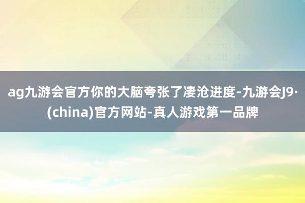 ag九游会官方你的大脑夸张了凄沧进度-九游会J9·(china)官方网站-真人游戏第一品牌