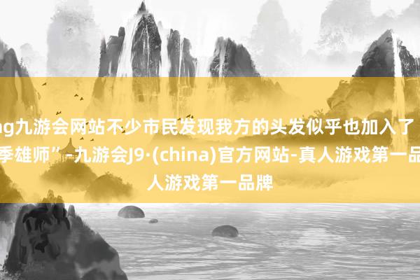 ag九游会网站不少市民发现我方的头发似乎也加入了“换季雄师”-九游会J9·(china)官方网站-真人游戏第一品牌