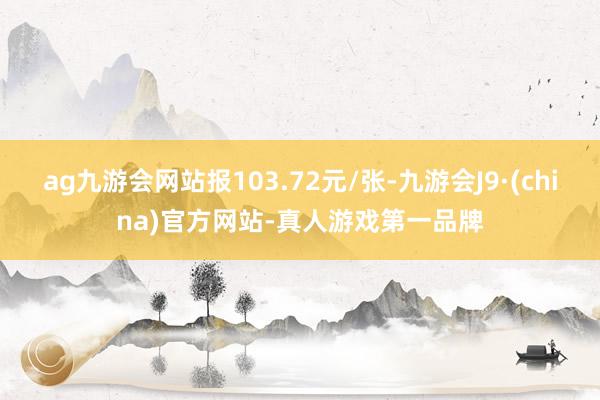 ag九游会网站报103.72元/张-九游会J9·(china)官方网站-真人游戏第一品牌