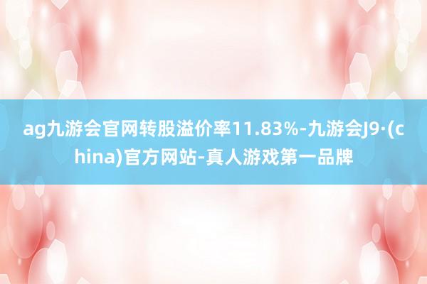 ag九游会官网转股溢价率11.83%-九游会J9·(china)官方网站-真人游戏第一品牌