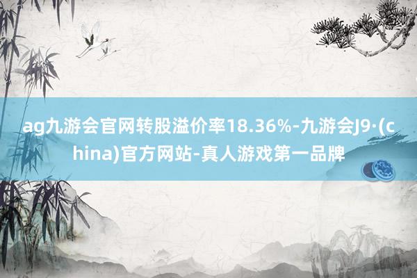 ag九游会官网转股溢价率18.36%-九游会J9·(china)官方网站-真人游戏第一品牌