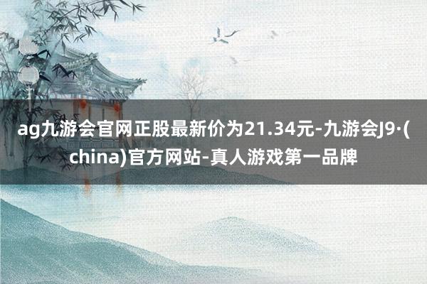 ag九游会官网正股最新价为21.34元-九游会J9·(china)官方网站-真人游戏第一品牌