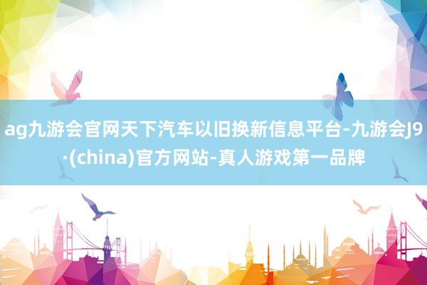 ag九游会官网天下汽车以旧换新信息平台-九游会J9·(china)官方网站-真人游戏第一品牌