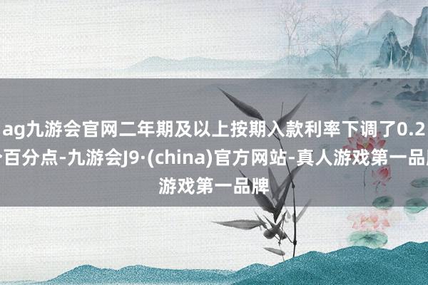 ag九游会官网二年期及以上按期入款利率下调了0.2个百分点-九游会J9·(china)官方网站-真人游戏第一品牌