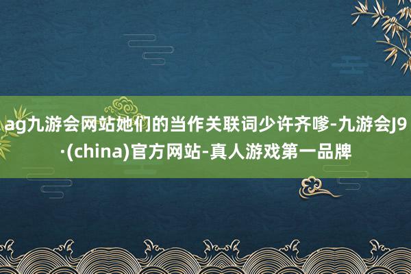 ag九游会网站她们的当作关联词少许齐嗲-九游会J9·(china)官方网站-真人游戏第一品牌