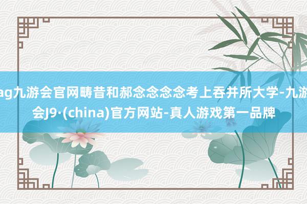 ag九游会官网畴昔和郝念念念念考上吞并所大学-九游会J9·(china)官方网站-真人游戏第一品牌