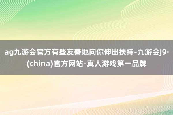 ag九游会官方有些友善地向你伸出扶持-九游会J9·(china)官方网站-真人游戏第一品牌