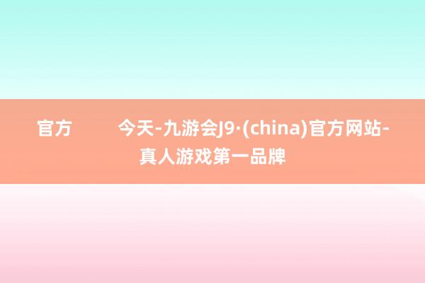 官方         今天-九游会J9·(china)官方网站-真人游戏第一品牌