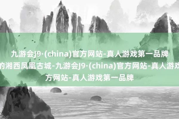 九游会J9·(china)官方网站-真人游戏第一品牌比较相近的湘西凤凰古城-九游会J9·(china)官方网站-真人游戏第一品牌