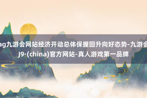 ag九游会网站经济开动总体保握回升向好态势-九游会J9·(china)官方网站-真人游戏第一品牌