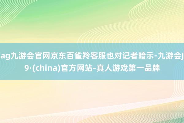 ag九游会官网京东百雀羚客服也对记者暗示-九游会J9·(china)官方网站-真人游戏第一品牌