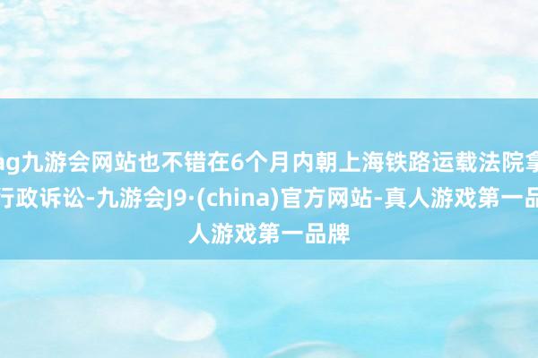 ag九游会网站也不错在6个月内朝上海铁路运载法院拿起行政诉讼-九游会J9·(china)官方网站-真人游戏第一品牌