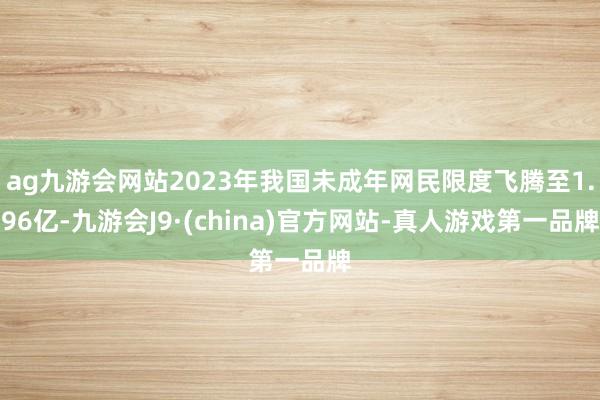 ag九游会网站2023年我国未成年网民限度飞腾至1.96亿-九游会J9·(china)官方网站-真人游戏第一品牌