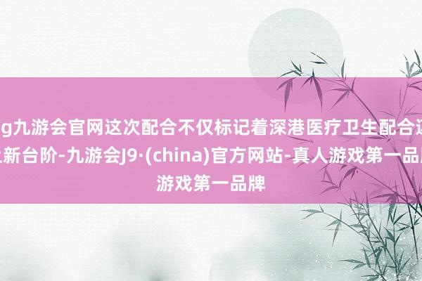 ag九游会官网这次配合不仅标记着深港医疗卫生配合迈上新台阶-九游会J9·(china)官方网站-真人游戏第一品牌