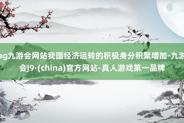 ag九游会网站我国经济运转的积极身分积聚增加-九游会J9·(china)官方网站-真人游戏第一品牌