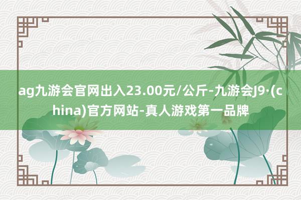 ag九游会官网出入23.00元/公斤-九游会J9·(china)官方网站-真人游戏第一品牌