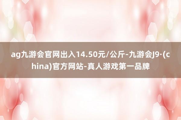 ag九游会官网出入14.50元/公斤-九游会J9·(china)官方网站-真人游戏第一品牌