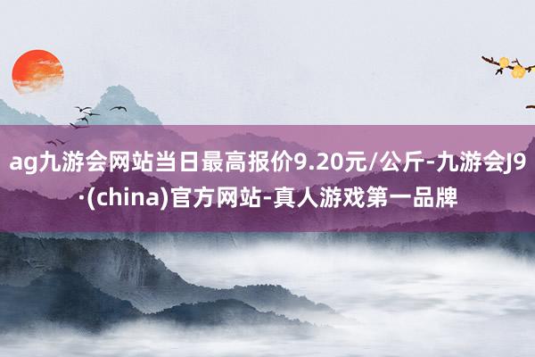 ag九游会网站当日最高报价9.20元/公斤-九游会J9·(china)官方网站-真人游戏第一品牌