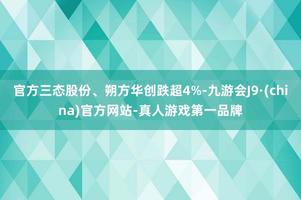 官方三态股份、朔方华创跌超4%-九游会J9·(china)官方网站-真人游戏第一品牌