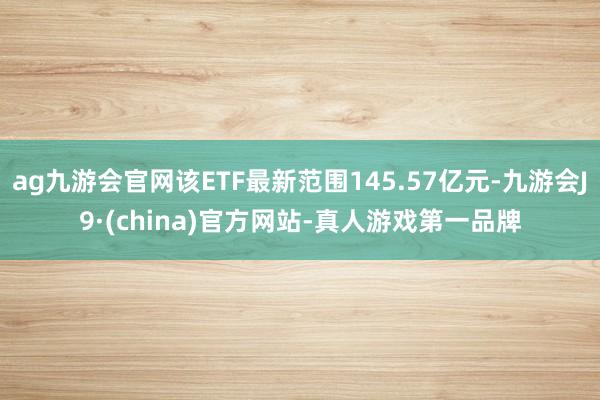 ag九游会官网该ETF最新范围145.57亿元-九游会J9·(china)官方网站-真人游戏第一品牌