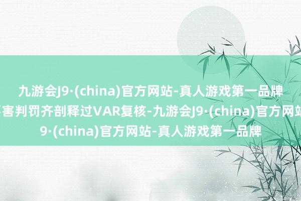 九游会J9·(china)官方网站-真人游戏第一品牌波及红牌、进球的要害判罚齐剖释过VAR复核-九游会J9·(china)官方网站-真人游戏第一品牌