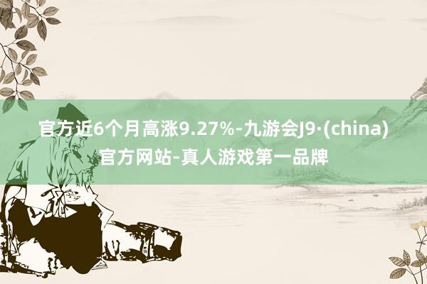 官方近6个月高涨9.27%-九游会J9·(china)官方网站-真人游戏第一品牌