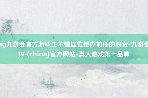 ag九游会官方新职工不错连忙接办前任的职责-九游会J9·(china)官方网站-真人游戏第一品牌