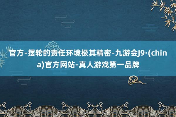 官方-摆轮的责任环境极其精密-九游会J9·(china)官方网站-真人游戏第一品牌